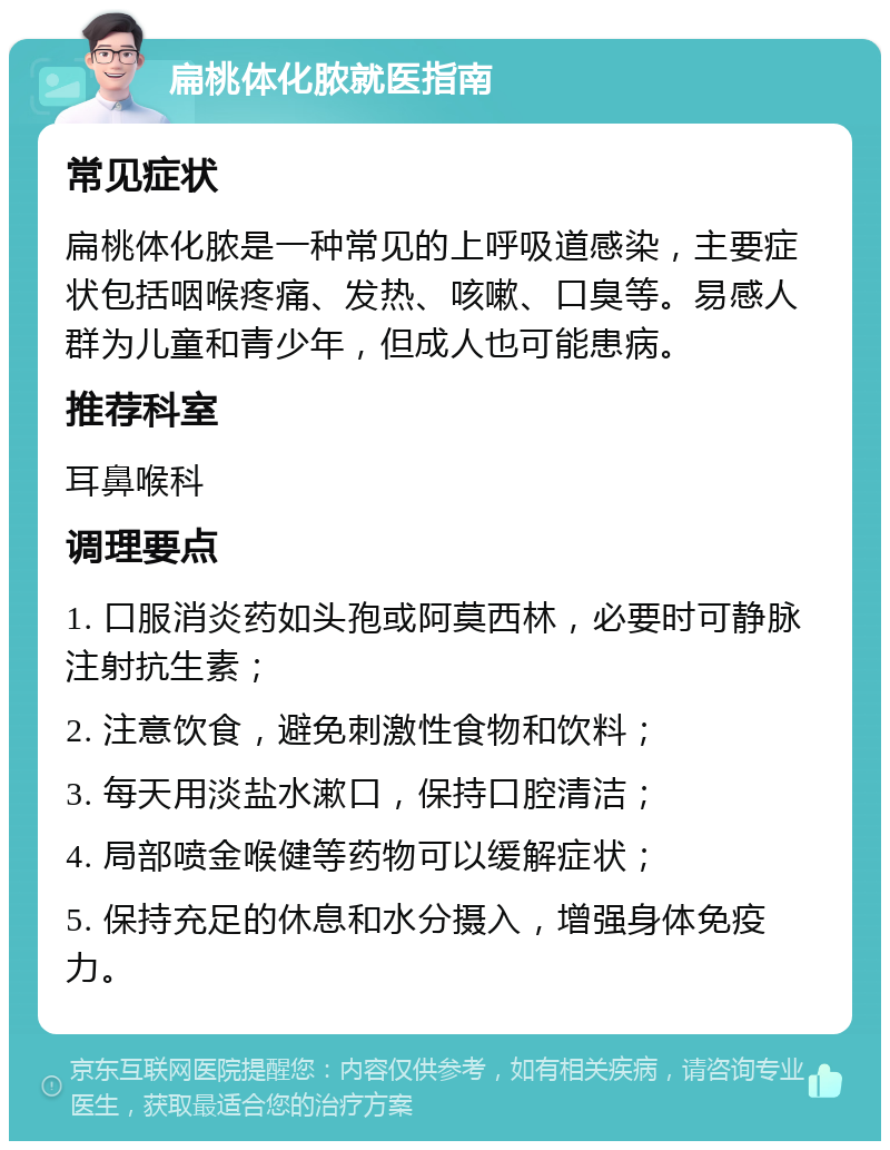 扁桃体化脓就医指南 常见症状 扁桃体化脓是一种常见的上呼吸道感染，主要症状包括咽喉疼痛、发热、咳嗽、口臭等。易感人群为儿童和青少年，但成人也可能患病。 推荐科室 耳鼻喉科 调理要点 1. 口服消炎药如头孢或阿莫西林，必要时可静脉注射抗生素； 2. 注意饮食，避免刺激性食物和饮料； 3. 每天用淡盐水漱口，保持口腔清洁； 4. 局部喷金喉健等药物可以缓解症状； 5. 保持充足的休息和水分摄入，增强身体免疫力。