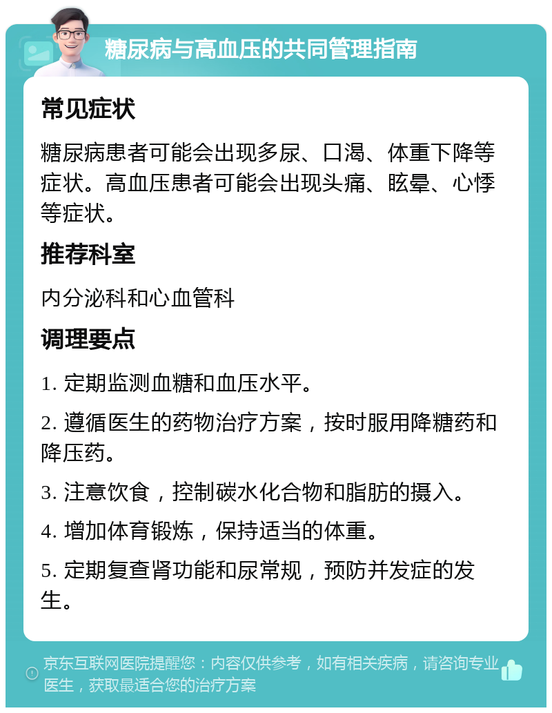 糖尿病与高血压的共同管理指南 常见症状 糖尿病患者可能会出现多尿、口渴、体重下降等症状。高血压患者可能会出现头痛、眩晕、心悸等症状。 推荐科室 内分泌科和心血管科 调理要点 1. 定期监测血糖和血压水平。 2. 遵循医生的药物治疗方案，按时服用降糖药和降压药。 3. 注意饮食，控制碳水化合物和脂肪的摄入。 4. 增加体育锻炼，保持适当的体重。 5. 定期复查肾功能和尿常规，预防并发症的发生。