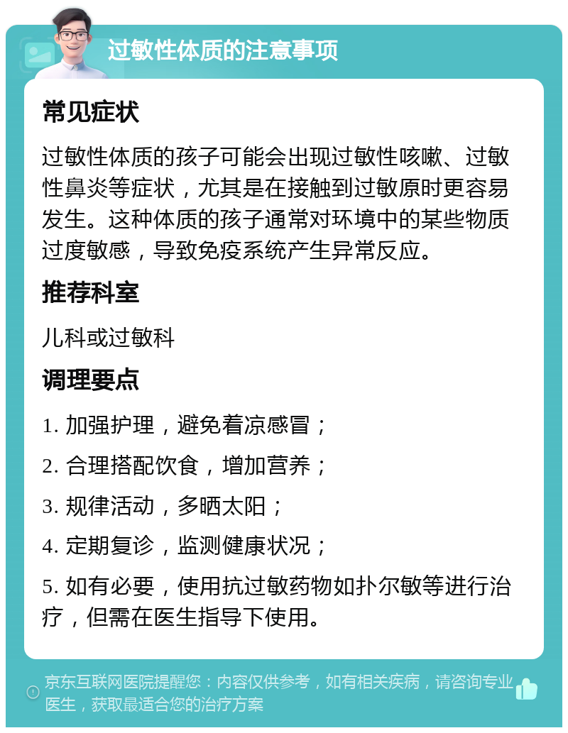 过敏性体质的注意事项 常见症状 过敏性体质的孩子可能会出现过敏性咳嗽、过敏性鼻炎等症状，尤其是在接触到过敏原时更容易发生。这种体质的孩子通常对环境中的某些物质过度敏感，导致免疫系统产生异常反应。 推荐科室 儿科或过敏科 调理要点 1. 加强护理，避免着凉感冒； 2. 合理搭配饮食，增加营养； 3. 规律活动，多晒太阳； 4. 定期复诊，监测健康状况； 5. 如有必要，使用抗过敏药物如扑尔敏等进行治疗，但需在医生指导下使用。