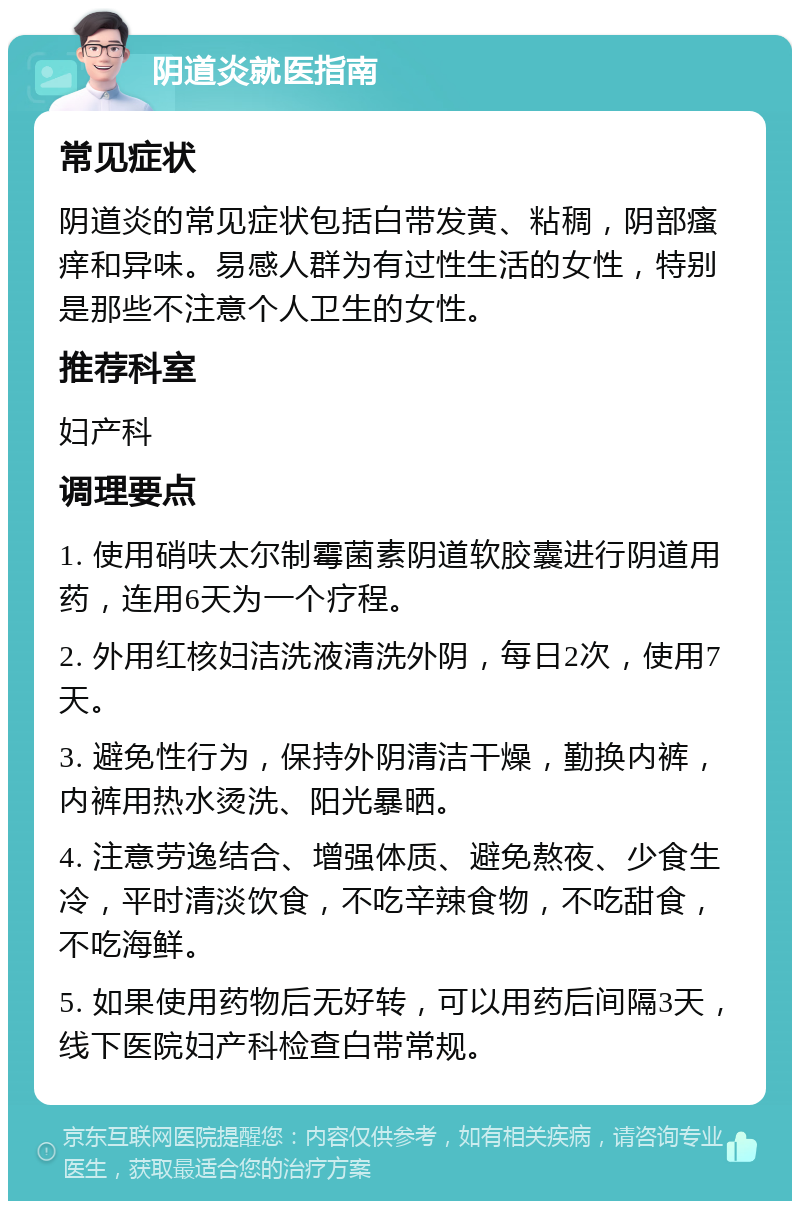 阴道炎就医指南 常见症状 阴道炎的常见症状包括白带发黄、粘稠，阴部瘙痒和异味。易感人群为有过性生活的女性，特别是那些不注意个人卫生的女性。 推荐科室 妇产科 调理要点 1. 使用硝呋太尔制霉菌素阴道软胶囊进行阴道用药，连用6天为一个疗程。 2. 外用红核妇洁洗液清洗外阴，每日2次，使用7天。 3. 避免性行为，保持外阴清洁干燥，勤换内裤，内裤用热水烫洗、阳光暴晒。 4. 注意劳逸结合、增强体质、避免熬夜、少食生冷，平时清淡饮食，不吃辛辣食物，不吃甜食，不吃海鲜。 5. 如果使用药物后无好转，可以用药后间隔3天，线下医院妇产科检查白带常规。