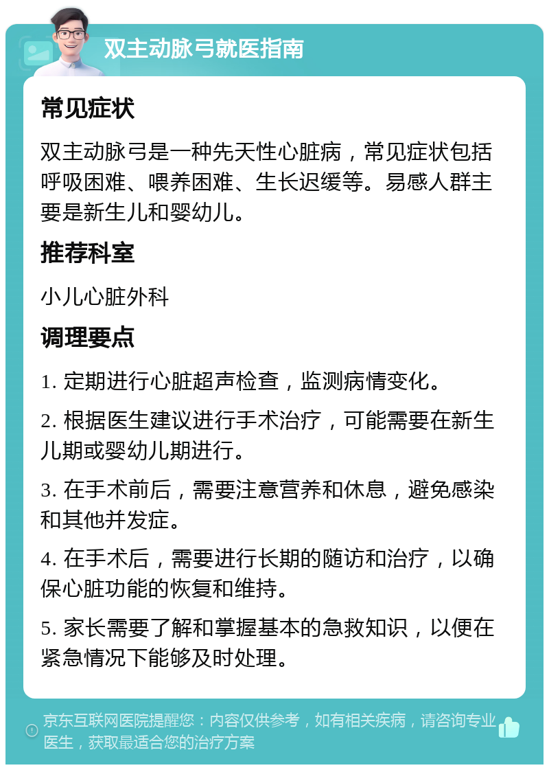 双主动脉弓就医指南 常见症状 双主动脉弓是一种先天性心脏病，常见症状包括呼吸困难、喂养困难、生长迟缓等。易感人群主要是新生儿和婴幼儿。 推荐科室 小儿心脏外科 调理要点 1. 定期进行心脏超声检查，监测病情变化。 2. 根据医生建议进行手术治疗，可能需要在新生儿期或婴幼儿期进行。 3. 在手术前后，需要注意营养和休息，避免感染和其他并发症。 4. 在手术后，需要进行长期的随访和治疗，以确保心脏功能的恢复和维持。 5. 家长需要了解和掌握基本的急救知识，以便在紧急情况下能够及时处理。