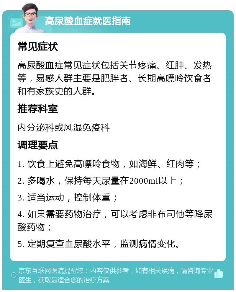 高尿酸血症就医指南 常见症状 高尿酸血症常见症状包括关节疼痛、红肿、发热等，易感人群主要是肥胖者、长期高嘌呤饮食者和有家族史的人群。 推荐科室 内分泌科或风湿免疫科 调理要点 1. 饮食上避免高嘌呤食物，如海鲜、红肉等； 2. 多喝水，保持每天尿量在2000ml以上； 3. 适当运动，控制体重； 4. 如果需要药物治疗，可以考虑非布司他等降尿酸药物； 5. 定期复查血尿酸水平，监测病情变化。