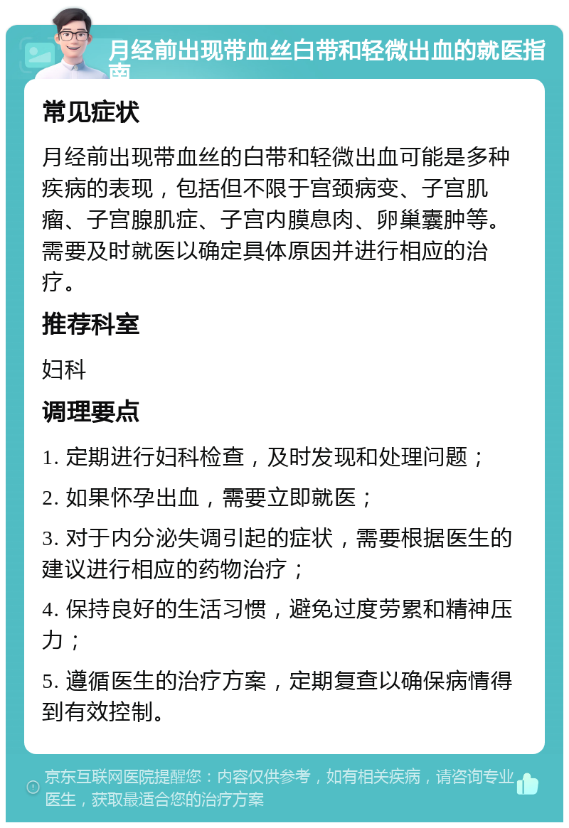 月经前出现带血丝白带和轻微出血的就医指南 常见症状 月经前出现带血丝的白带和轻微出血可能是多种疾病的表现，包括但不限于宫颈病变、子宫肌瘤、子宫腺肌症、子宫内膜息肉、卵巢囊肿等。需要及时就医以确定具体原因并进行相应的治疗。 推荐科室 妇科 调理要点 1. 定期进行妇科检查，及时发现和处理问题； 2. 如果怀孕出血，需要立即就医； 3. 对于内分泌失调引起的症状，需要根据医生的建议进行相应的药物治疗； 4. 保持良好的生活习惯，避免过度劳累和精神压力； 5. 遵循医生的治疗方案，定期复查以确保病情得到有效控制。