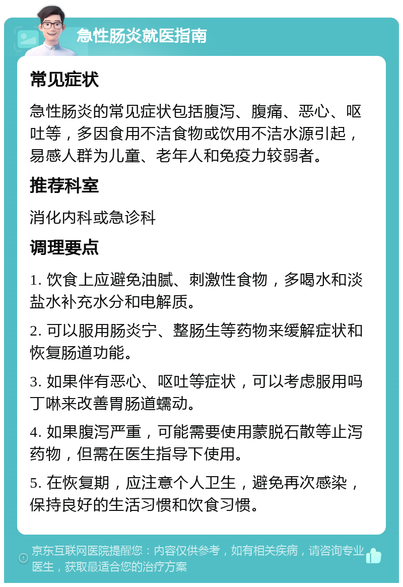 急性肠炎就医指南 常见症状 急性肠炎的常见症状包括腹泻、腹痛、恶心、呕吐等，多因食用不洁食物或饮用不洁水源引起，易感人群为儿童、老年人和免疫力较弱者。 推荐科室 消化内科或急诊科 调理要点 1. 饮食上应避免油腻、刺激性食物，多喝水和淡盐水补充水分和电解质。 2. 可以服用肠炎宁、整肠生等药物来缓解症状和恢复肠道功能。 3. 如果伴有恶心、呕吐等症状，可以考虑服用吗丁啉来改善胃肠道蠕动。 4. 如果腹泻严重，可能需要使用蒙脱石散等止泻药物，但需在医生指导下使用。 5. 在恢复期，应注意个人卫生，避免再次感染，保持良好的生活习惯和饮食习惯。