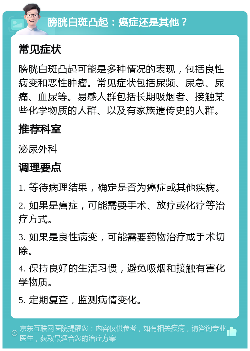 膀胱白斑凸起：癌症还是其他？ 常见症状 膀胱白斑凸起可能是多种情况的表现，包括良性病变和恶性肿瘤。常见症状包括尿频、尿急、尿痛、血尿等。易感人群包括长期吸烟者、接触某些化学物质的人群、以及有家族遗传史的人群。 推荐科室 泌尿外科 调理要点 1. 等待病理结果，确定是否为癌症或其他疾病。 2. 如果是癌症，可能需要手术、放疗或化疗等治疗方式。 3. 如果是良性病变，可能需要药物治疗或手术切除。 4. 保持良好的生活习惯，避免吸烟和接触有害化学物质。 5. 定期复查，监测病情变化。