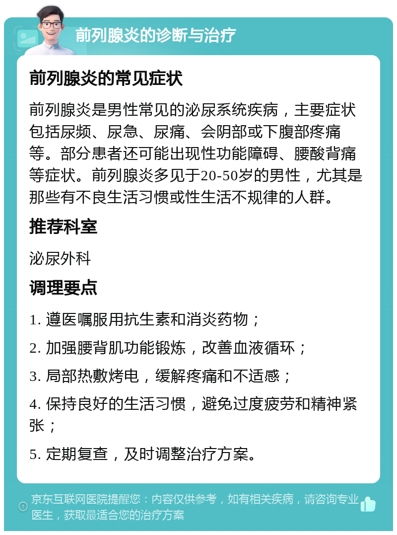 前列腺炎的诊断与治疗 前列腺炎的常见症状 前列腺炎是男性常见的泌尿系统疾病，主要症状包括尿频、尿急、尿痛、会阴部或下腹部疼痛等。部分患者还可能出现性功能障碍、腰酸背痛等症状。前列腺炎多见于20-50岁的男性，尤其是那些有不良生活习惯或性生活不规律的人群。 推荐科室 泌尿外科 调理要点 1. 遵医嘱服用抗生素和消炎药物； 2. 加强腰背肌功能锻炼，改善血液循环； 3. 局部热敷烤电，缓解疼痛和不适感； 4. 保持良好的生活习惯，避免过度疲劳和精神紧张； 5. 定期复查，及时调整治疗方案。