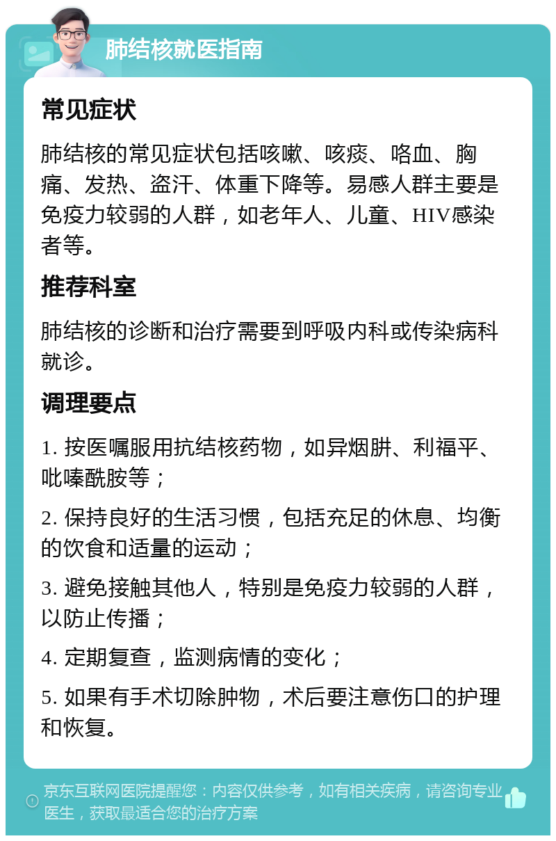 肺结核就医指南 常见症状 肺结核的常见症状包括咳嗽、咳痰、咯血、胸痛、发热、盗汗、体重下降等。易感人群主要是免疫力较弱的人群，如老年人、儿童、HIV感染者等。 推荐科室 肺结核的诊断和治疗需要到呼吸内科或传染病科就诊。 调理要点 1. 按医嘱服用抗结核药物，如异烟肼、利福平、吡嗪酰胺等； 2. 保持良好的生活习惯，包括充足的休息、均衡的饮食和适量的运动； 3. 避免接触其他人，特别是免疫力较弱的人群，以防止传播； 4. 定期复查，监测病情的变化； 5. 如果有手术切除肿物，术后要注意伤口的护理和恢复。