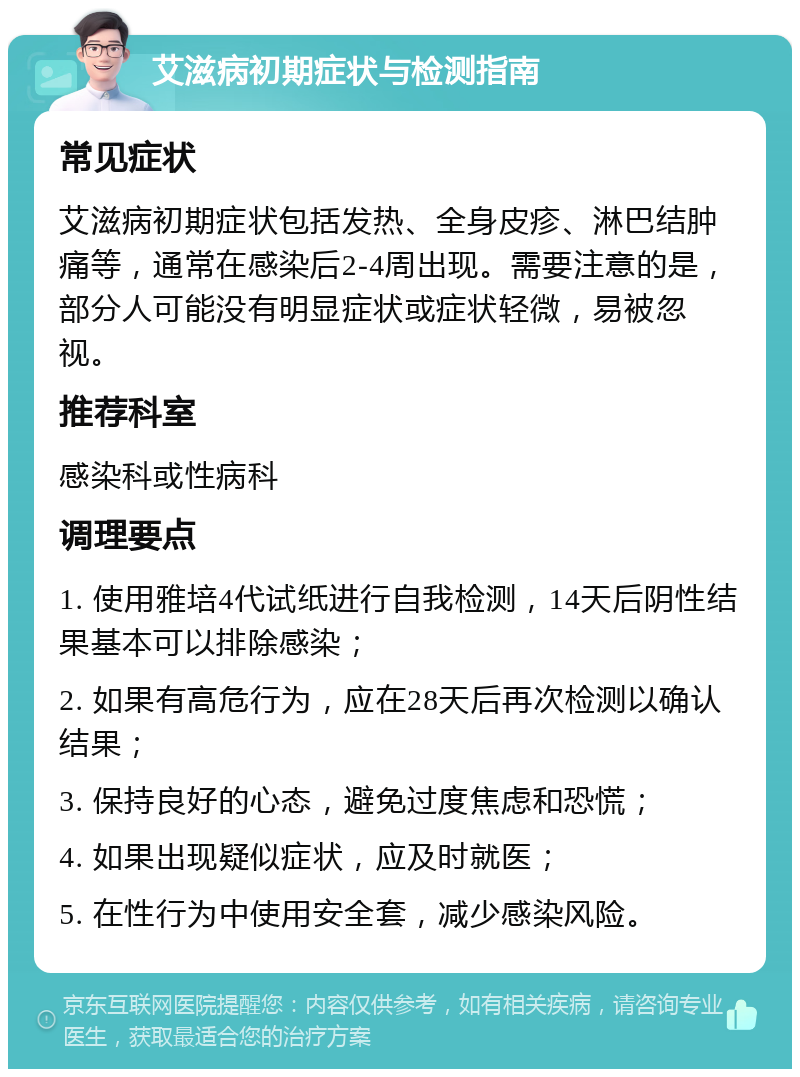 艾滋病初期症状与检测指南 常见症状 艾滋病初期症状包括发热、全身皮疹、淋巴结肿痛等，通常在感染后2-4周出现。需要注意的是，部分人可能没有明显症状或症状轻微，易被忽视。 推荐科室 感染科或性病科 调理要点 1. 使用雅培4代试纸进行自我检测，14天后阴性结果基本可以排除感染； 2. 如果有高危行为，应在28天后再次检测以确认结果； 3. 保持良好的心态，避免过度焦虑和恐慌； 4. 如果出现疑似症状，应及时就医； 5. 在性行为中使用安全套，减少感染风险。