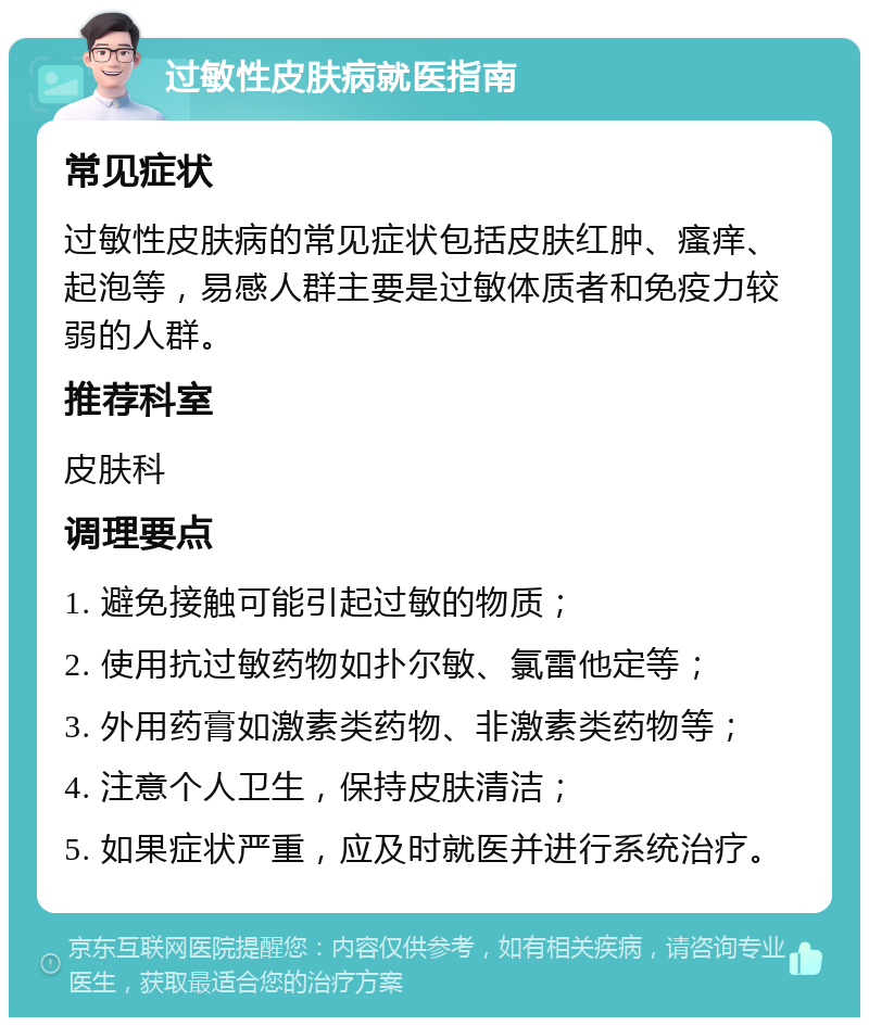 过敏性皮肤病就医指南 常见症状 过敏性皮肤病的常见症状包括皮肤红肿、瘙痒、起泡等，易感人群主要是过敏体质者和免疫力较弱的人群。 推荐科室 皮肤科 调理要点 1. 避免接触可能引起过敏的物质； 2. 使用抗过敏药物如扑尔敏、氯雷他定等； 3. 外用药膏如激素类药物、非激素类药物等； 4. 注意个人卫生，保持皮肤清洁； 5. 如果症状严重，应及时就医并进行系统治疗。