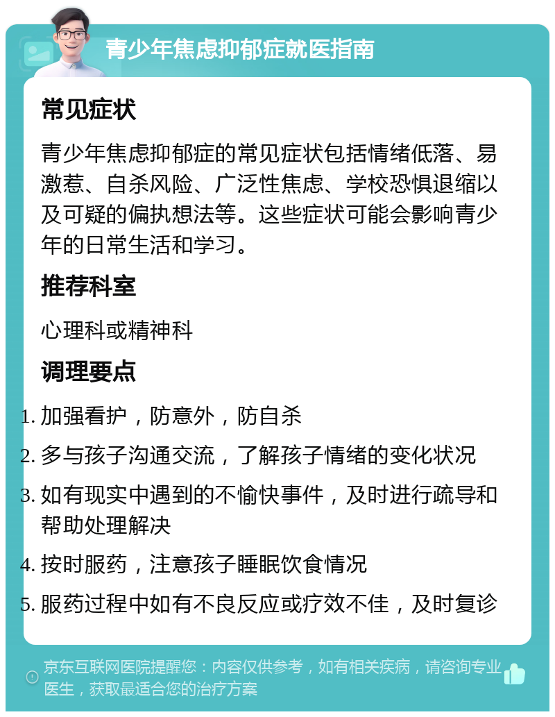 青少年焦虑抑郁症就医指南 常见症状 青少年焦虑抑郁症的常见症状包括情绪低落、易激惹、自杀风险、广泛性焦虑、学校恐惧退缩以及可疑的偏执想法等。这些症状可能会影响青少年的日常生活和学习。 推荐科室 心理科或精神科 调理要点 加强看护，防意外，防自杀 多与孩子沟通交流，了解孩子情绪的变化状况 如有现实中遇到的不愉快事件，及时进行疏导和帮助处理解决 按时服药，注意孩子睡眠饮食情况 服药过程中如有不良反应或疗效不佳，及时复诊