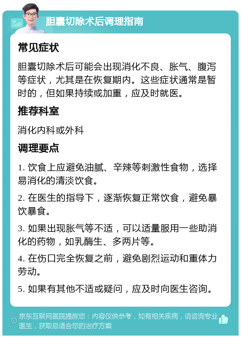 胆囊切除术后调理指南 常见症状 胆囊切除术后可能会出现消化不良、胀气、腹泻等症状，尤其是在恢复期内。这些症状通常是暂时的，但如果持续或加重，应及时就医。 推荐科室 消化内科或外科 调理要点 1. 饮食上应避免油腻、辛辣等刺激性食物，选择易消化的清淡饮食。 2. 在医生的指导下，逐渐恢复正常饮食，避免暴饮暴食。 3. 如果出现胀气等不适，可以适量服用一些助消化的药物，如乳酶生、多两片等。 4. 在伤口完全恢复之前，避免剧烈运动和重体力劳动。 5. 如果有其他不适或疑问，应及时向医生咨询。