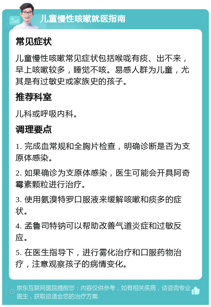 儿童慢性咳嗽就医指南 常见症状 儿童慢性咳嗽常见症状包括喉咙有痰、出不来，早上咳嗽较多，睡觉不咳。易感人群为儿童，尤其是有过敏史或家族史的孩子。 推荐科室 儿科或呼吸内科。 调理要点 1. 完成血常规和全胸片检查，明确诊断是否为支原体感染。 2. 如果确诊为支原体感染，医生可能会开具阿奇霉素颗粒进行治疗。 3. 使用氨溴特罗口服液来缓解咳嗽和痰多的症状。 4. 孟鲁司特钠可以帮助改善气道炎症和过敏反应。 5. 在医生指导下，进行雾化治疗和口服药物治疗，注意观察孩子的病情变化。