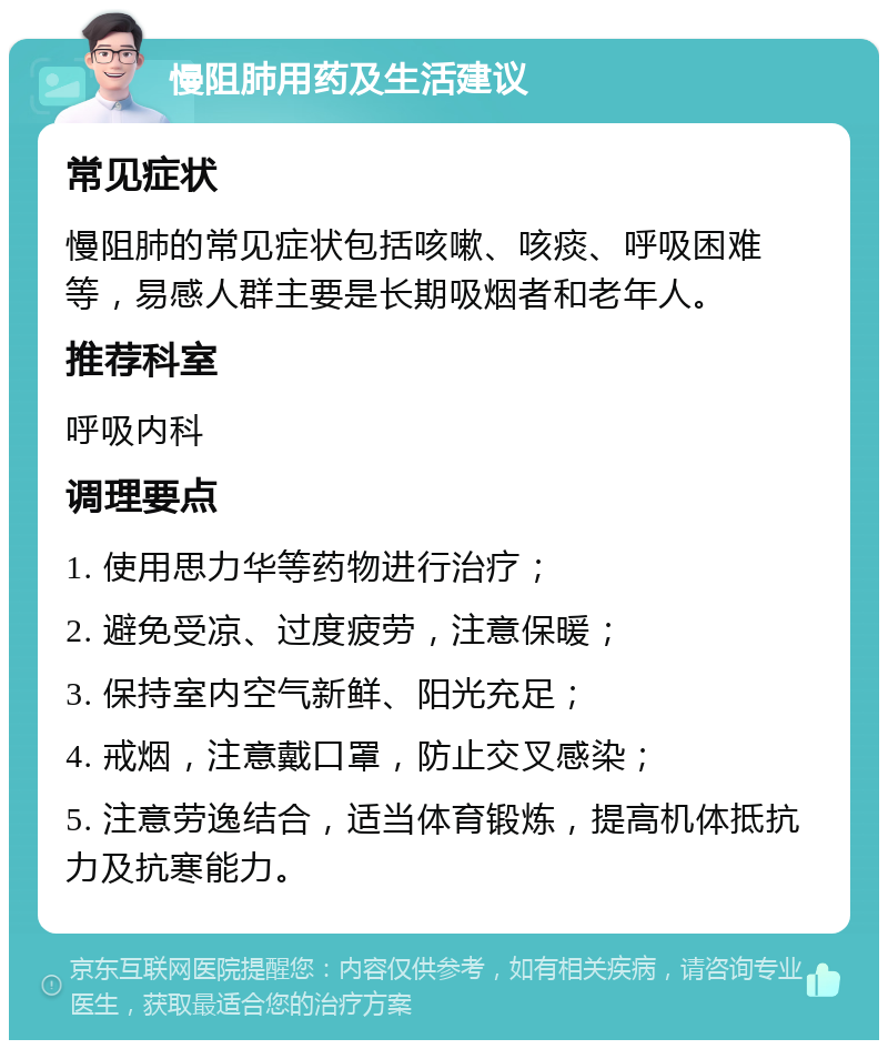 慢阻肺用药及生活建议 常见症状 慢阻肺的常见症状包括咳嗽、咳痰、呼吸困难等，易感人群主要是长期吸烟者和老年人。 推荐科室 呼吸内科 调理要点 1. 使用思力华等药物进行治疗； 2. 避免受凉、过度疲劳，注意保暖； 3. 保持室内空气新鲜、阳光充足； 4. 戒烟，注意戴口罩，防止交叉感染； 5. 注意劳逸结合，适当体育锻炼，提高机体抵抗力及抗寒能力。