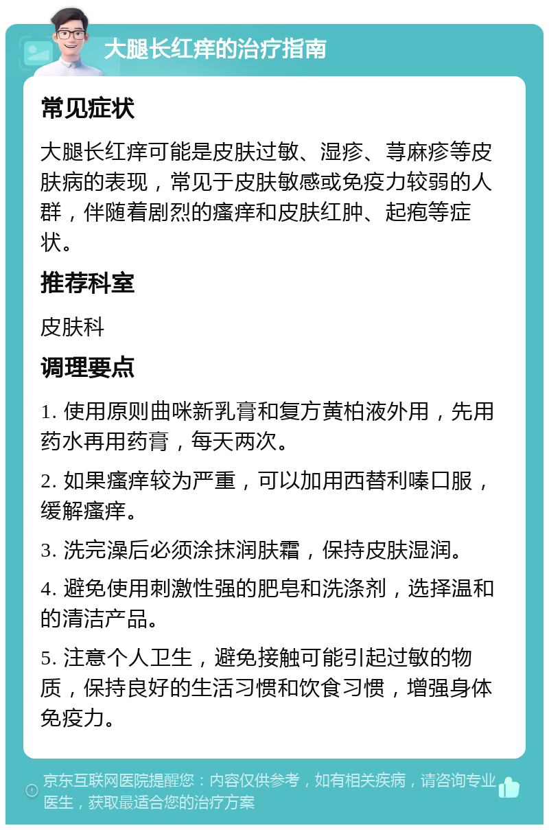 大腿长红痒的治疗指南 常见症状 大腿长红痒可能是皮肤过敏、湿疹、荨麻疹等皮肤病的表现，常见于皮肤敏感或免疫力较弱的人群，伴随着剧烈的瘙痒和皮肤红肿、起疱等症状。 推荐科室 皮肤科 调理要点 1. 使用原则曲咪新乳膏和复方黄柏液外用，先用药水再用药膏，每天两次。 2. 如果瘙痒较为严重，可以加用西替利嗪口服，缓解瘙痒。 3. 洗完澡后必须涂抹润肤霜，保持皮肤湿润。 4. 避免使用刺激性强的肥皂和洗涤剂，选择温和的清洁产品。 5. 注意个人卫生，避免接触可能引起过敏的物质，保持良好的生活习惯和饮食习惯，增强身体免疫力。