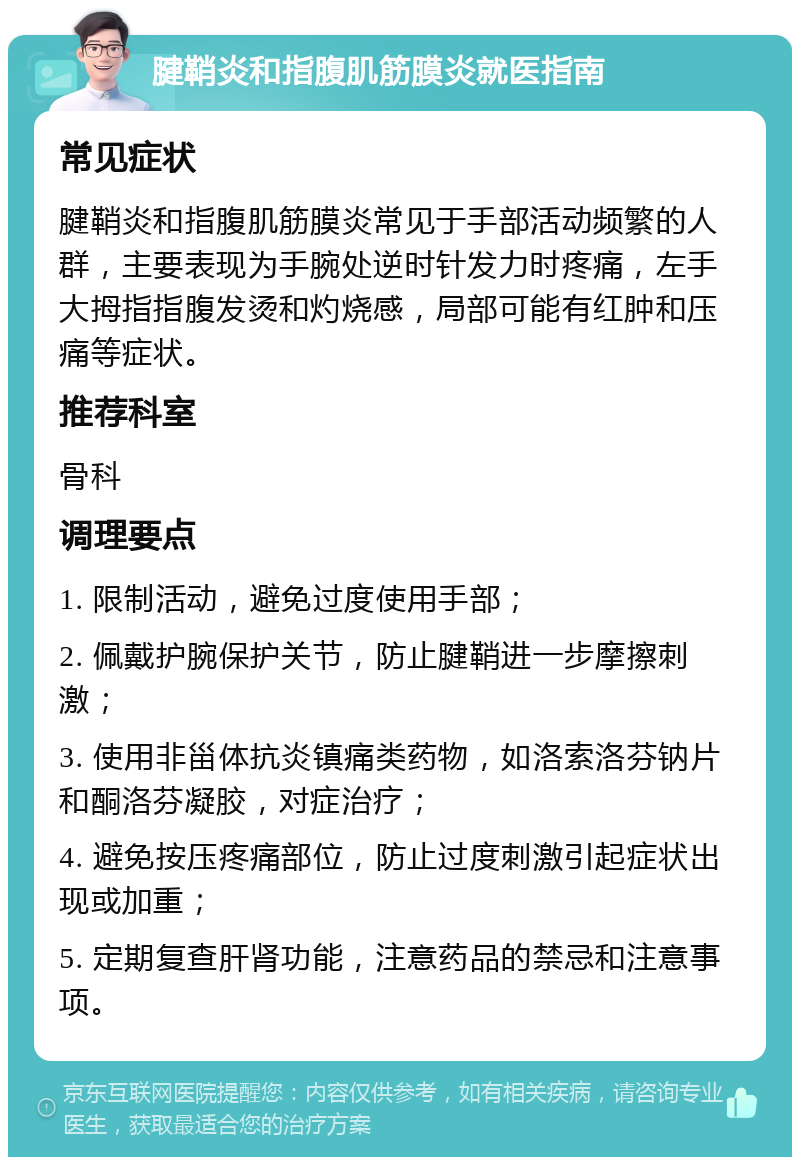 腱鞘炎和指腹肌筋膜炎就医指南 常见症状 腱鞘炎和指腹肌筋膜炎常见于手部活动频繁的人群，主要表现为手腕处逆时针发力时疼痛，左手大拇指指腹发烫和灼烧感，局部可能有红肿和压痛等症状。 推荐科室 骨科 调理要点 1. 限制活动，避免过度使用手部； 2. 佩戴护腕保护关节，防止腱鞘进一步摩擦刺激； 3. 使用非甾体抗炎镇痛类药物，如洛索洛芬钠片和酮洛芬凝胶，对症治疗； 4. 避免按压疼痛部位，防止过度刺激引起症状出现或加重； 5. 定期复查肝肾功能，注意药品的禁忌和注意事项。