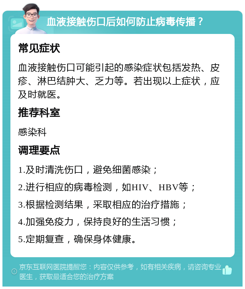 血液接触伤口后如何防止病毒传播？ 常见症状 血液接触伤口可能引起的感染症状包括发热、皮疹、淋巴结肿大、乏力等。若出现以上症状，应及时就医。 推荐科室 感染科 调理要点 1.及时清洗伤口，避免细菌感染； 2.进行相应的病毒检测，如HIV、HBV等； 3.根据检测结果，采取相应的治疗措施； 4.加强免疫力，保持良好的生活习惯； 5.定期复查，确保身体健康。