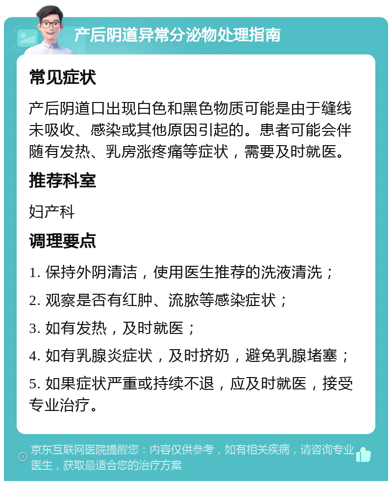 产后阴道异常分泌物处理指南 常见症状 产后阴道口出现白色和黑色物质可能是由于缝线未吸收、感染或其他原因引起的。患者可能会伴随有发热、乳房涨疼痛等症状，需要及时就医。 推荐科室 妇产科 调理要点 1. 保持外阴清洁，使用医生推荐的洗液清洗； 2. 观察是否有红肿、流脓等感染症状； 3. 如有发热，及时就医； 4. 如有乳腺炎症状，及时挤奶，避免乳腺堵塞； 5. 如果症状严重或持续不退，应及时就医，接受专业治疗。