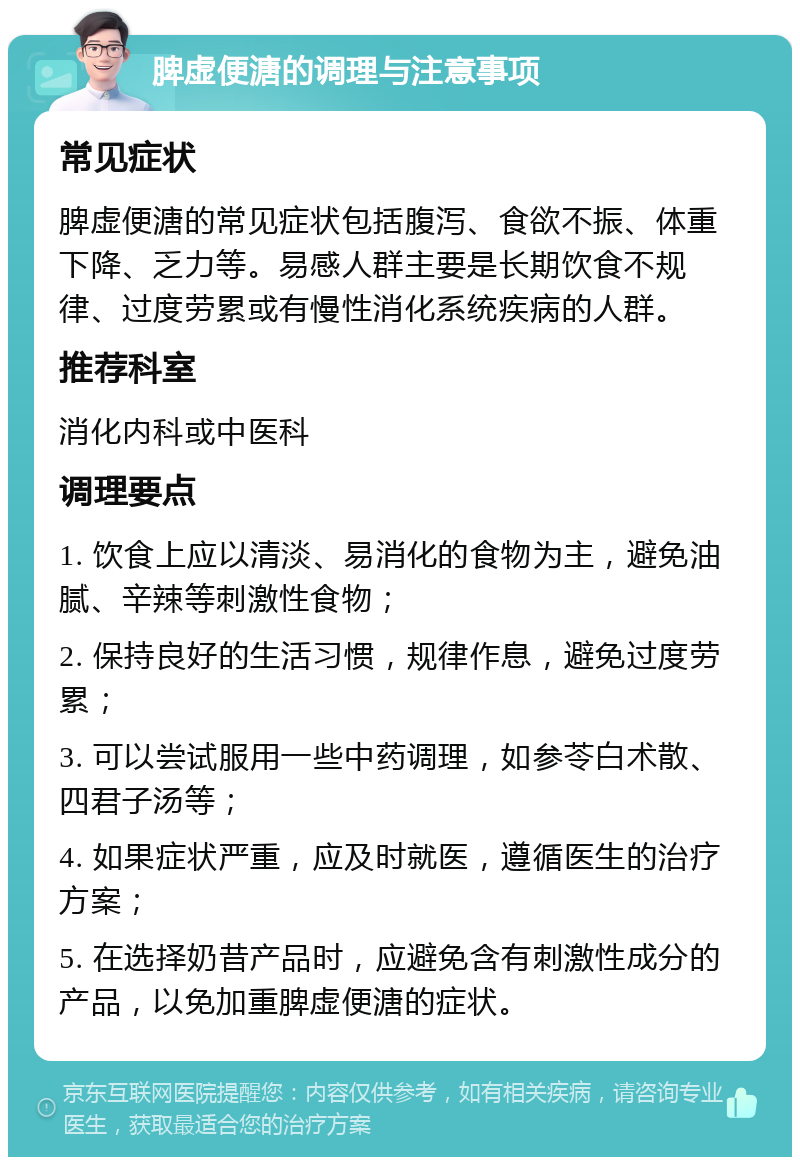 脾虚便溏的调理与注意事项 常见症状 脾虚便溏的常见症状包括腹泻、食欲不振、体重下降、乏力等。易感人群主要是长期饮食不规律、过度劳累或有慢性消化系统疾病的人群。 推荐科室 消化内科或中医科 调理要点 1. 饮食上应以清淡、易消化的食物为主，避免油腻、辛辣等刺激性食物； 2. 保持良好的生活习惯，规律作息，避免过度劳累； 3. 可以尝试服用一些中药调理，如参苓白术散、四君子汤等； 4. 如果症状严重，应及时就医，遵循医生的治疗方案； 5. 在选择奶昔产品时，应避免含有刺激性成分的产品，以免加重脾虚便溏的症状。