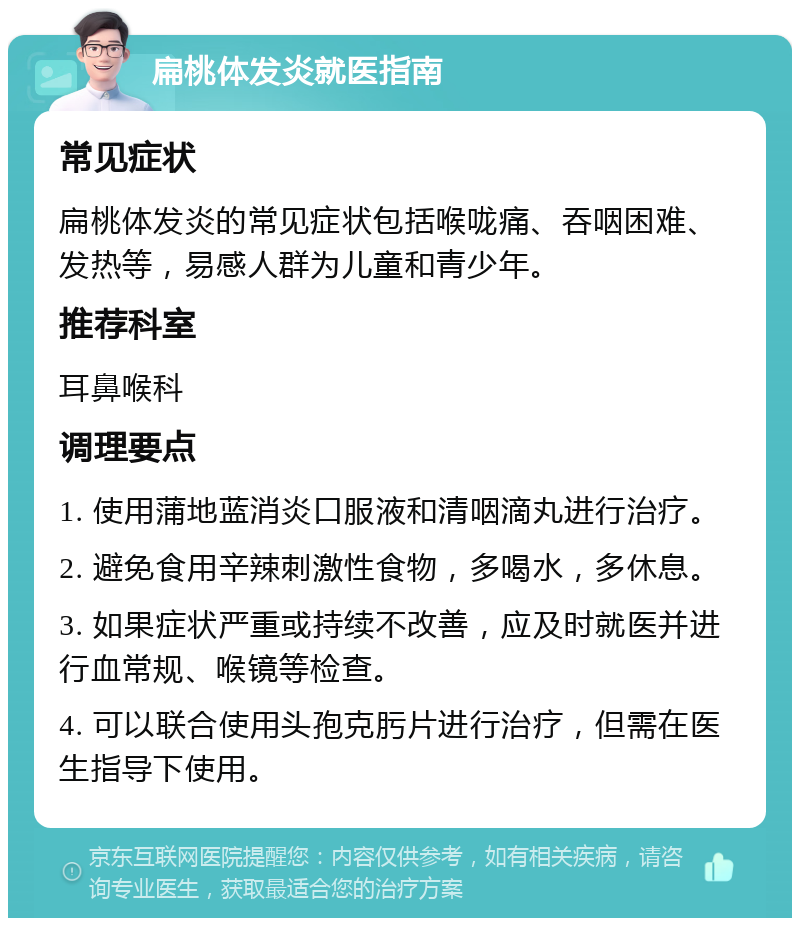 扁桃体发炎就医指南 常见症状 扁桃体发炎的常见症状包括喉咙痛、吞咽困难、发热等，易感人群为儿童和青少年。 推荐科室 耳鼻喉科 调理要点 1. 使用蒲地蓝消炎口服液和清咽滴丸进行治疗。 2. 避免食用辛辣刺激性食物，多喝水，多休息。 3. 如果症状严重或持续不改善，应及时就医并进行血常规、喉镜等检查。 4. 可以联合使用头孢克肟片进行治疗，但需在医生指导下使用。