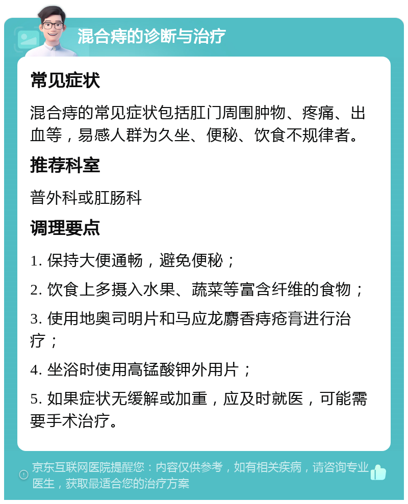 混合痔的诊断与治疗 常见症状 混合痔的常见症状包括肛门周围肿物、疼痛、出血等，易感人群为久坐、便秘、饮食不规律者。 推荐科室 普外科或肛肠科 调理要点 1. 保持大便通畅，避免便秘； 2. 饮食上多摄入水果、蔬菜等富含纤维的食物； 3. 使用地奥司明片和马应龙麝香痔疮膏进行治疗； 4. 坐浴时使用高锰酸钾外用片； 5. 如果症状无缓解或加重，应及时就医，可能需要手术治疗。