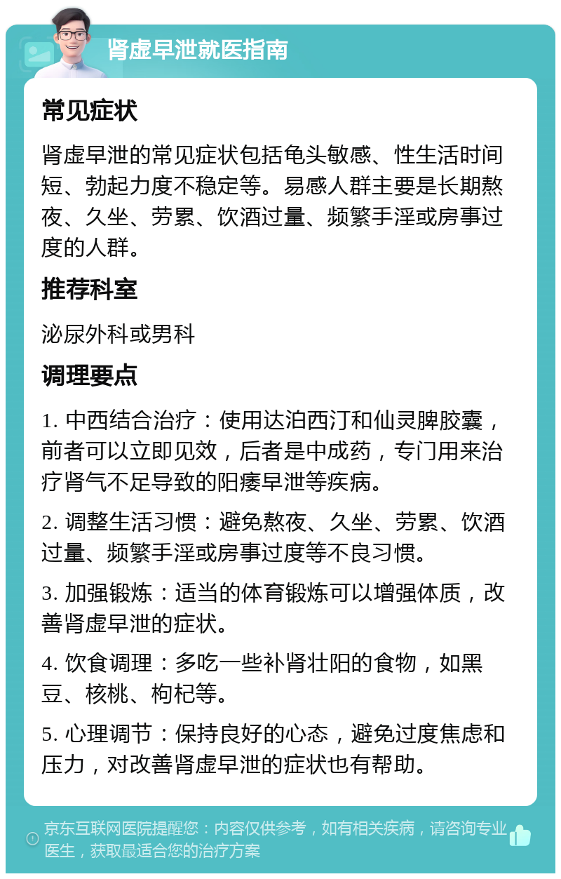 肾虚早泄就医指南 常见症状 肾虚早泄的常见症状包括龟头敏感、性生活时间短、勃起力度不稳定等。易感人群主要是长期熬夜、久坐、劳累、饮酒过量、频繁手淫或房事过度的人群。 推荐科室 泌尿外科或男科 调理要点 1. 中西结合治疗：使用达泊西汀和仙灵脾胶囊，前者可以立即见效，后者是中成药，专门用来治疗肾气不足导致的阳痿早泄等疾病。 2. 调整生活习惯：避免熬夜、久坐、劳累、饮酒过量、频繁手淫或房事过度等不良习惯。 3. 加强锻炼：适当的体育锻炼可以增强体质，改善肾虚早泄的症状。 4. 饮食调理：多吃一些补肾壮阳的食物，如黑豆、核桃、枸杞等。 5. 心理调节：保持良好的心态，避免过度焦虑和压力，对改善肾虚早泄的症状也有帮助。