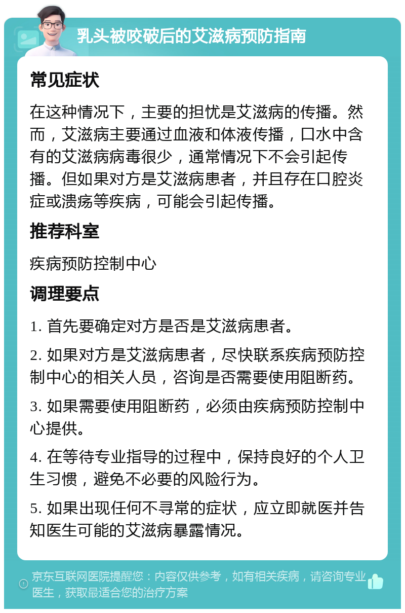 乳头被咬破后的艾滋病预防指南 常见症状 在这种情况下，主要的担忧是艾滋病的传播。然而，艾滋病主要通过血液和体液传播，口水中含有的艾滋病病毒很少，通常情况下不会引起传播。但如果对方是艾滋病患者，并且存在口腔炎症或溃疡等疾病，可能会引起传播。 推荐科室 疾病预防控制中心 调理要点 1. 首先要确定对方是否是艾滋病患者。 2. 如果对方是艾滋病患者，尽快联系疾病预防控制中心的相关人员，咨询是否需要使用阻断药。 3. 如果需要使用阻断药，必须由疾病预防控制中心提供。 4. 在等待专业指导的过程中，保持良好的个人卫生习惯，避免不必要的风险行为。 5. 如果出现任何不寻常的症状，应立即就医并告知医生可能的艾滋病暴露情况。