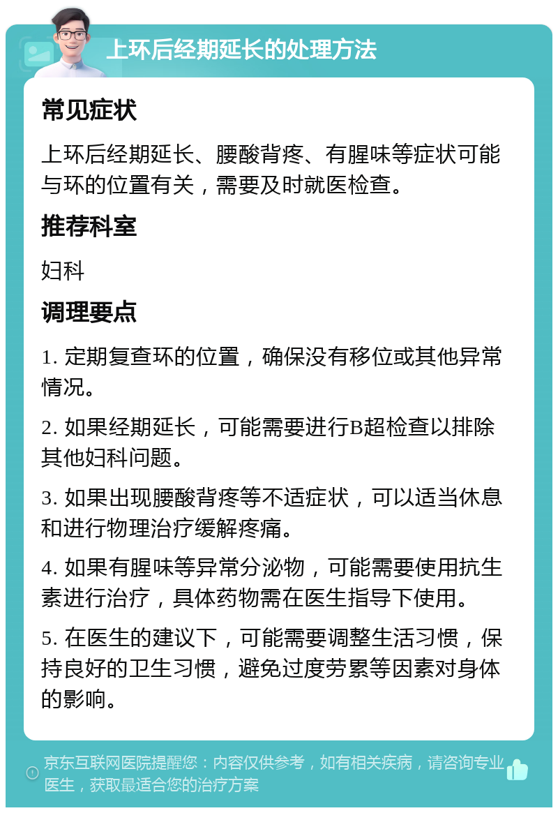 上环后经期延长的处理方法 常见症状 上环后经期延长、腰酸背疼、有腥味等症状可能与环的位置有关，需要及时就医检查。 推荐科室 妇科 调理要点 1. 定期复查环的位置，确保没有移位或其他异常情况。 2. 如果经期延长，可能需要进行B超检查以排除其他妇科问题。 3. 如果出现腰酸背疼等不适症状，可以适当休息和进行物理治疗缓解疼痛。 4. 如果有腥味等异常分泌物，可能需要使用抗生素进行治疗，具体药物需在医生指导下使用。 5. 在医生的建议下，可能需要调整生活习惯，保持良好的卫生习惯，避免过度劳累等因素对身体的影响。