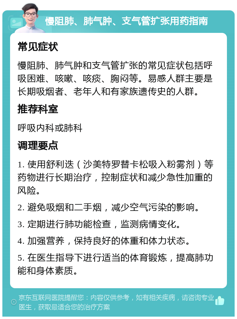 慢阻肺、肺气肿、支气管扩张用药指南 常见症状 慢阻肺、肺气肿和支气管扩张的常见症状包括呼吸困难、咳嗽、咳痰、胸闷等。易感人群主要是长期吸烟者、老年人和有家族遗传史的人群。 推荐科室 呼吸内科或肺科 调理要点 1. 使用舒利迭（沙美特罗替卡松吸入粉雾剂）等药物进行长期治疗，控制症状和减少急性加重的风险。 2. 避免吸烟和二手烟，减少空气污染的影响。 3. 定期进行肺功能检查，监测病情变化。 4. 加强营养，保持良好的体重和体力状态。 5. 在医生指导下进行适当的体育锻炼，提高肺功能和身体素质。