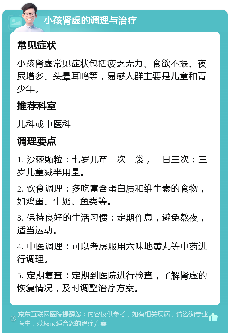 小孩肾虚的调理与治疗 常见症状 小孩肾虚常见症状包括疲乏无力、食欲不振、夜尿增多、头晕耳鸣等，易感人群主要是儿童和青少年。 推荐科室 儿科或中医科 调理要点 1. 沙棘颗粒：七岁儿童一次一袋，一日三次；三岁儿童减半用量。 2. 饮食调理：多吃富含蛋白质和维生素的食物，如鸡蛋、牛奶、鱼类等。 3. 保持良好的生活习惯：定期作息，避免熬夜，适当运动。 4. 中医调理：可以考虑服用六味地黄丸等中药进行调理。 5. 定期复查：定期到医院进行检查，了解肾虚的恢复情况，及时调整治疗方案。