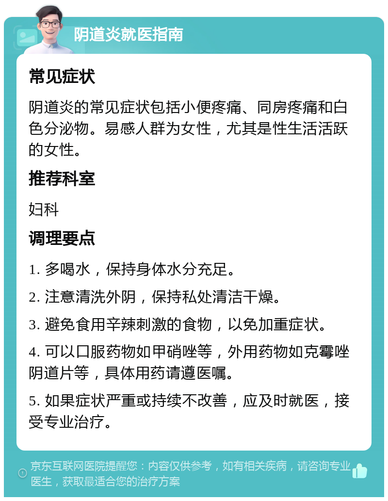 阴道炎就医指南 常见症状 阴道炎的常见症状包括小便疼痛、同房疼痛和白色分泌物。易感人群为女性，尤其是性生活活跃的女性。 推荐科室 妇科 调理要点 1. 多喝水，保持身体水分充足。 2. 注意清洗外阴，保持私处清洁干燥。 3. 避免食用辛辣刺激的食物，以免加重症状。 4. 可以口服药物如甲硝唑等，外用药物如克霉唑阴道片等，具体用药请遵医嘱。 5. 如果症状严重或持续不改善，应及时就医，接受专业治疗。