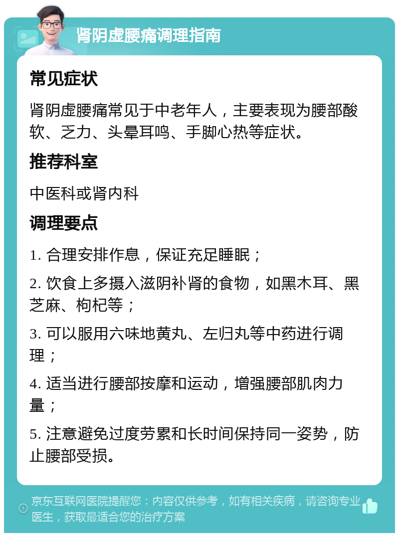 肾阴虚腰痛调理指南 常见症状 肾阴虚腰痛常见于中老年人，主要表现为腰部酸软、乏力、头晕耳鸣、手脚心热等症状。 推荐科室 中医科或肾内科 调理要点 1. 合理安排作息，保证充足睡眠； 2. 饮食上多摄入滋阴补肾的食物，如黑木耳、黑芝麻、枸杞等； 3. 可以服用六味地黄丸、左归丸等中药进行调理； 4. 适当进行腰部按摩和运动，增强腰部肌肉力量； 5. 注意避免过度劳累和长时间保持同一姿势，防止腰部受损。