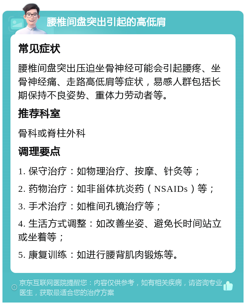 腰椎间盘突出引起的高低肩 常见症状 腰椎间盘突出压迫坐骨神经可能会引起腰疼、坐骨神经痛、走路高低肩等症状，易感人群包括长期保持不良姿势、重体力劳动者等。 推荐科室 骨科或脊柱外科 调理要点 1. 保守治疗：如物理治疗、按摩、针灸等； 2. 药物治疗：如非甾体抗炎药（NSAIDs）等； 3. 手术治疗：如椎间孔镜治疗等； 4. 生活方式调整：如改善坐姿、避免长时间站立或坐着等； 5. 康复训练：如进行腰背肌肉锻炼等。