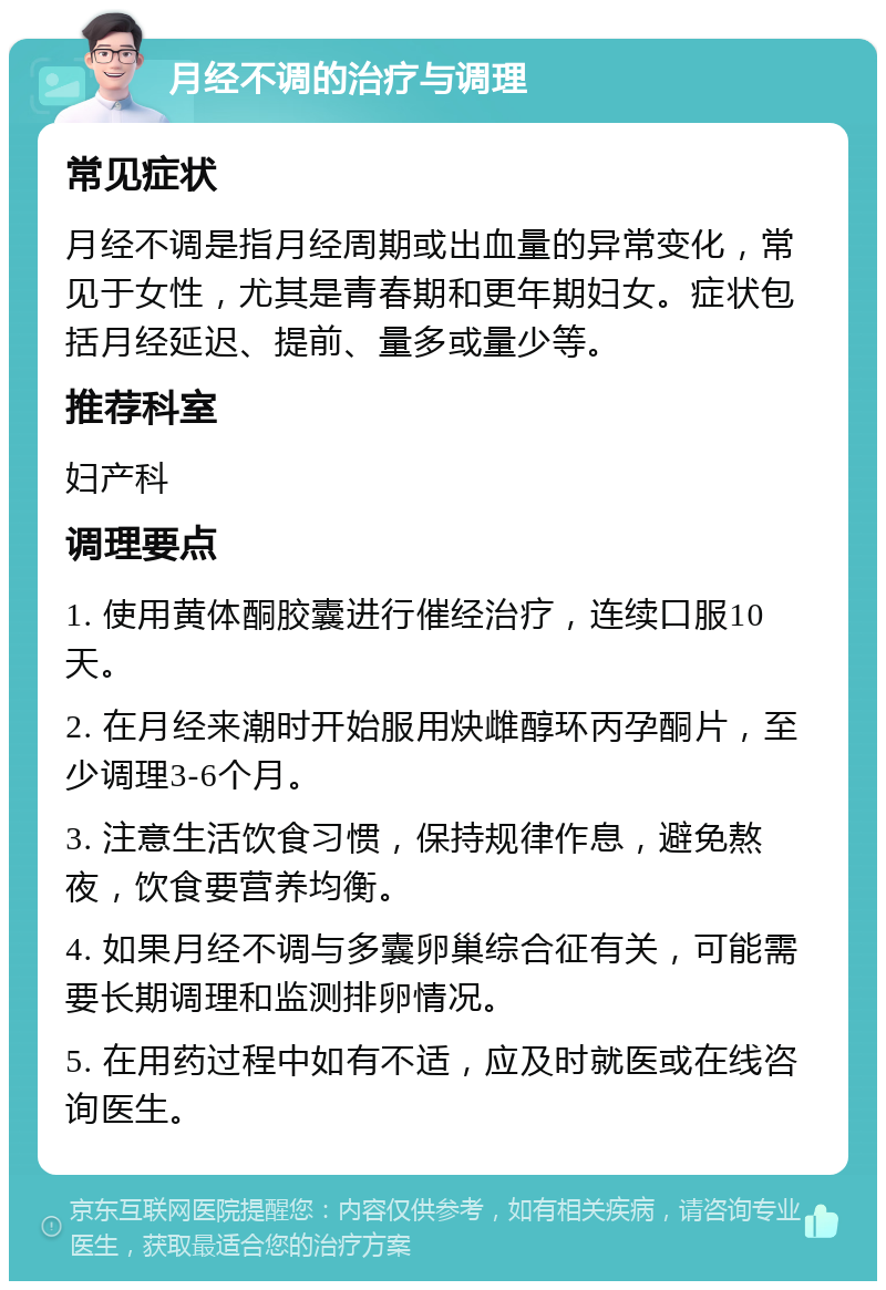 月经不调的治疗与调理 常见症状 月经不调是指月经周期或出血量的异常变化，常见于女性，尤其是青春期和更年期妇女。症状包括月经延迟、提前、量多或量少等。 推荐科室 妇产科 调理要点 1. 使用黄体酮胶囊进行催经治疗，连续口服10天。 2. 在月经来潮时开始服用炔雌醇环丙孕酮片，至少调理3-6个月。 3. 注意生活饮食习惯，保持规律作息，避免熬夜，饮食要营养均衡。 4. 如果月经不调与多囊卵巢综合征有关，可能需要长期调理和监测排卵情况。 5. 在用药过程中如有不适，应及时就医或在线咨询医生。