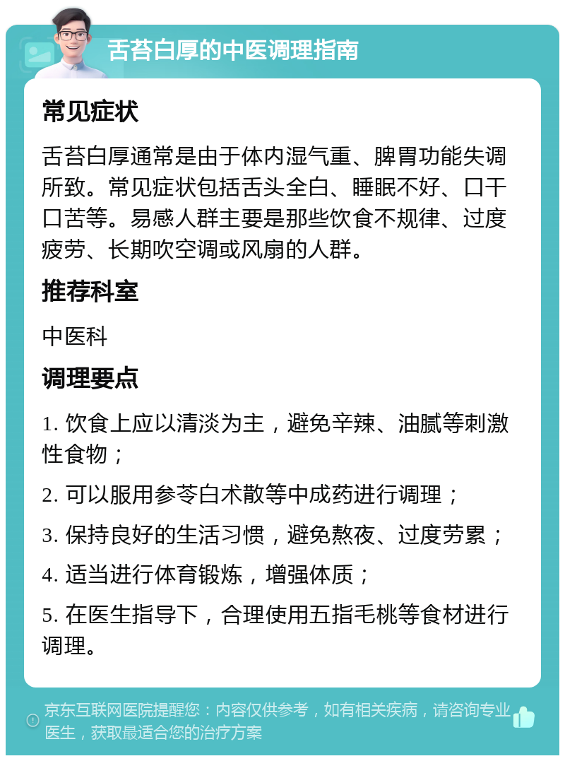 舌苔白厚的中医调理指南 常见症状 舌苔白厚通常是由于体内湿气重、脾胃功能失调所致。常见症状包括舌头全白、睡眠不好、口干口苦等。易感人群主要是那些饮食不规律、过度疲劳、长期吹空调或风扇的人群。 推荐科室 中医科 调理要点 1. 饮食上应以清淡为主，避免辛辣、油腻等刺激性食物； 2. 可以服用参苓白术散等中成药进行调理； 3. 保持良好的生活习惯，避免熬夜、过度劳累； 4. 适当进行体育锻炼，增强体质； 5. 在医生指导下，合理使用五指毛桃等食材进行调理。