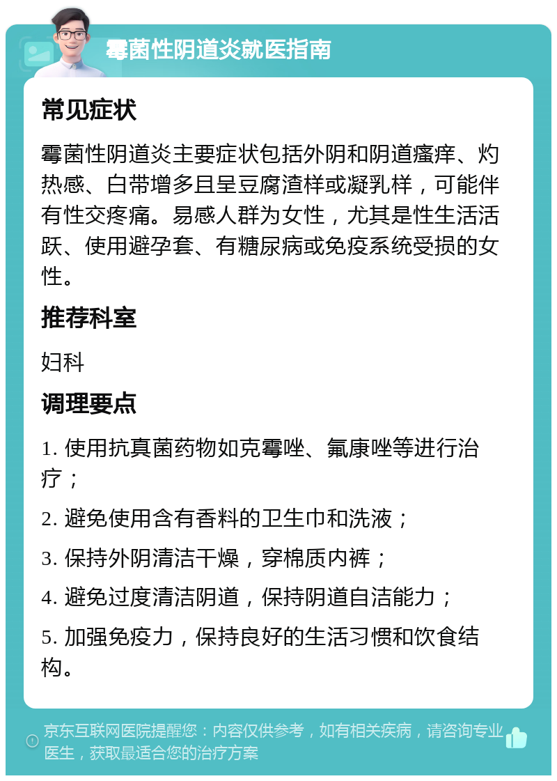 霉菌性阴道炎就医指南 常见症状 霉菌性阴道炎主要症状包括外阴和阴道瘙痒、灼热感、白带增多且呈豆腐渣样或凝乳样，可能伴有性交疼痛。易感人群为女性，尤其是性生活活跃、使用避孕套、有糖尿病或免疫系统受损的女性。 推荐科室 妇科 调理要点 1. 使用抗真菌药物如克霉唑、氟康唑等进行治疗； 2. 避免使用含有香料的卫生巾和洗液； 3. 保持外阴清洁干燥，穿棉质内裤； 4. 避免过度清洁阴道，保持阴道自洁能力； 5. 加强免疫力，保持良好的生活习惯和饮食结构。