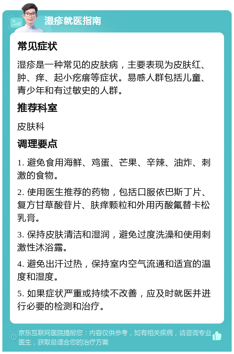 湿疹就医指南 常见症状 湿疹是一种常见的皮肤病，主要表现为皮肤红、肿、痒、起小疙瘩等症状。易感人群包括儿童、青少年和有过敏史的人群。 推荐科室 皮肤科 调理要点 1. 避免食用海鲜、鸡蛋、芒果、辛辣、油炸、刺激的食物。 2. 使用医生推荐的药物，包括口服依巴斯丁片、复方甘草酸苷片、肤痒颗粒和外用丙酸氟替卡松乳膏。 3. 保持皮肤清洁和湿润，避免过度洗澡和使用刺激性沐浴露。 4. 避免出汗过热，保持室内空气流通和适宜的温度和湿度。 5. 如果症状严重或持续不改善，应及时就医并进行必要的检测和治疗。