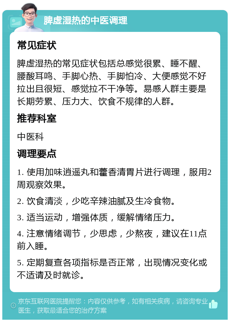 脾虚湿热的中医调理 常见症状 脾虚湿热的常见症状包括总感觉很累、睡不醒、腰酸耳鸣、手脚心热、手脚怕冷、大便感觉不好拉出且很短、感觉拉不干净等。易感人群主要是长期劳累、压力大、饮食不规律的人群。 推荐科室 中医科 调理要点 1. 使用加味逍遥丸和藿香清胃片进行调理，服用2周观察效果。 2. 饮食清淡，少吃辛辣油腻及生冷食物。 3. 适当运动，增强体质，缓解情绪压力。 4. 注意情绪调节，少思虑，少熬夜，建议在11点前入睡。 5. 定期复查各项指标是否正常，出现情况变化或不适请及时就诊。