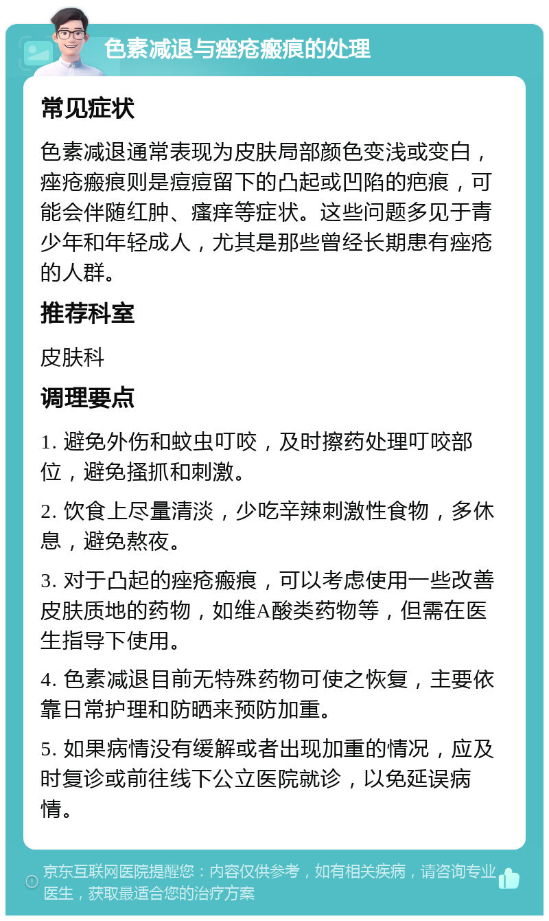 色素减退与痤疮瘢痕的处理 常见症状 色素减退通常表现为皮肤局部颜色变浅或变白，痤疮瘢痕则是痘痘留下的凸起或凹陷的疤痕，可能会伴随红肿、瘙痒等症状。这些问题多见于青少年和年轻成人，尤其是那些曾经长期患有痤疮的人群。 推荐科室 皮肤科 调理要点 1. 避免外伤和蚊虫叮咬，及时擦药处理叮咬部位，避免搔抓和刺激。 2. 饮食上尽量清淡，少吃辛辣刺激性食物，多休息，避免熬夜。 3. 对于凸起的痤疮瘢痕，可以考虑使用一些改善皮肤质地的药物，如维A酸类药物等，但需在医生指导下使用。 4. 色素减退目前无特殊药物可使之恢复，主要依靠日常护理和防晒来预防加重。 5. 如果病情没有缓解或者出现加重的情况，应及时复诊或前往线下公立医院就诊，以免延误病情。