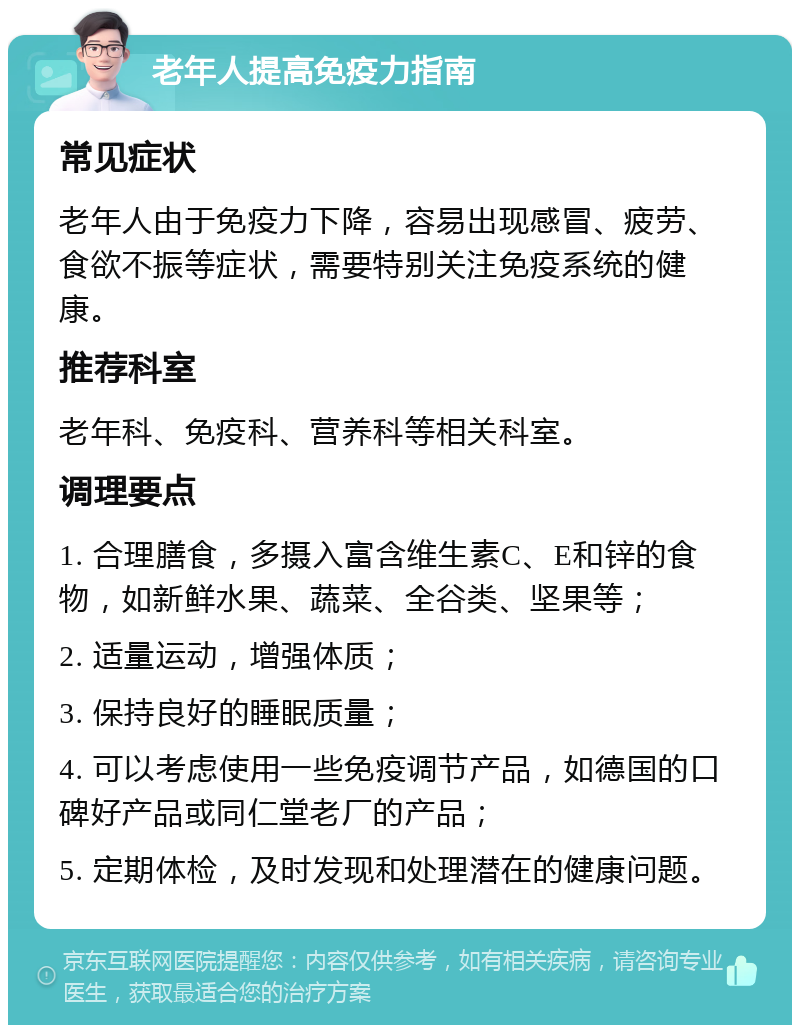 老年人提高免疫力指南 常见症状 老年人由于免疫力下降，容易出现感冒、疲劳、食欲不振等症状，需要特别关注免疫系统的健康。 推荐科室 老年科、免疫科、营养科等相关科室。 调理要点 1. 合理膳食，多摄入富含维生素C、E和锌的食物，如新鲜水果、蔬菜、全谷类、坚果等； 2. 适量运动，增强体质； 3. 保持良好的睡眠质量； 4. 可以考虑使用一些免疫调节产品，如德国的口碑好产品或同仁堂老厂的产品； 5. 定期体检，及时发现和处理潜在的健康问题。