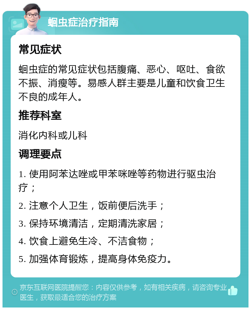 蛔虫症治疗指南 常见症状 蛔虫症的常见症状包括腹痛、恶心、呕吐、食欲不振、消瘦等。易感人群主要是儿童和饮食卫生不良的成年人。 推荐科室 消化内科或儿科 调理要点 1. 使用阿苯达唑或甲苯咪唑等药物进行驱虫治疗； 2. 注意个人卫生，饭前便后洗手； 3. 保持环境清洁，定期清洗家居； 4. 饮食上避免生冷、不洁食物； 5. 加强体育锻炼，提高身体免疫力。