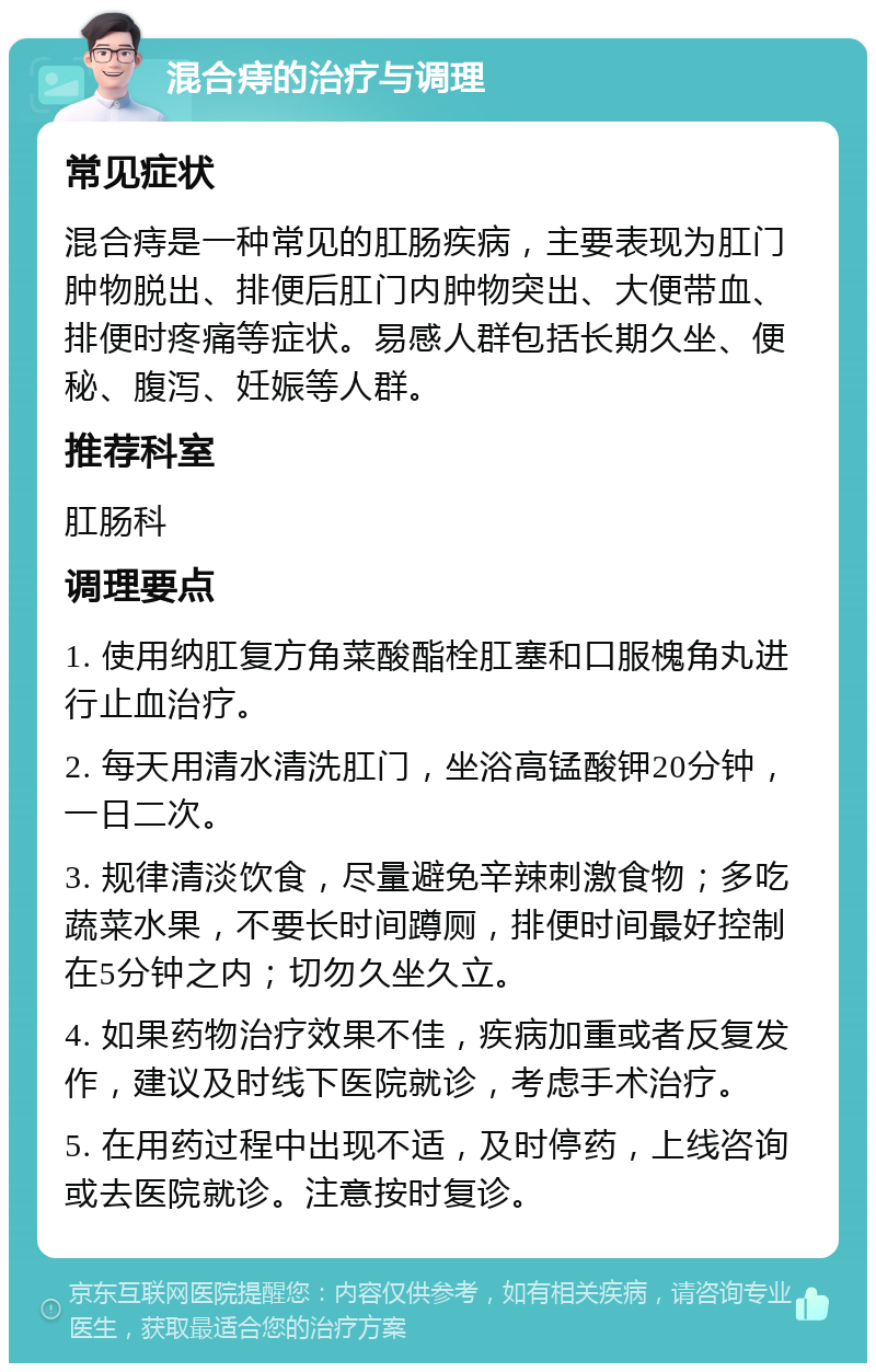 混合痔的治疗与调理 常见症状 混合痔是一种常见的肛肠疾病，主要表现为肛门肿物脱出、排便后肛门内肿物突出、大便带血、排便时疼痛等症状。易感人群包括长期久坐、便秘、腹泻、妊娠等人群。 推荐科室 肛肠科 调理要点 1. 使用纳肛复方角菜酸酯栓肛塞和口服槐角丸进行止血治疗。 2. 每天用清水清洗肛门，坐浴高锰酸钾20分钟，一日二次。 3. 规律清淡饮食，尽量避免辛辣刺激食物；多吃蔬菜水果，不要长时间蹲厕，排便时间最好控制在5分钟之内；切勿久坐久立。 4. 如果药物治疗效果不佳，疾病加重或者反复发作，建议及时线下医院就诊，考虑手术治疗。 5. 在用药过程中出现不适，及时停药，上线咨询或去医院就诊。注意按时复诊。