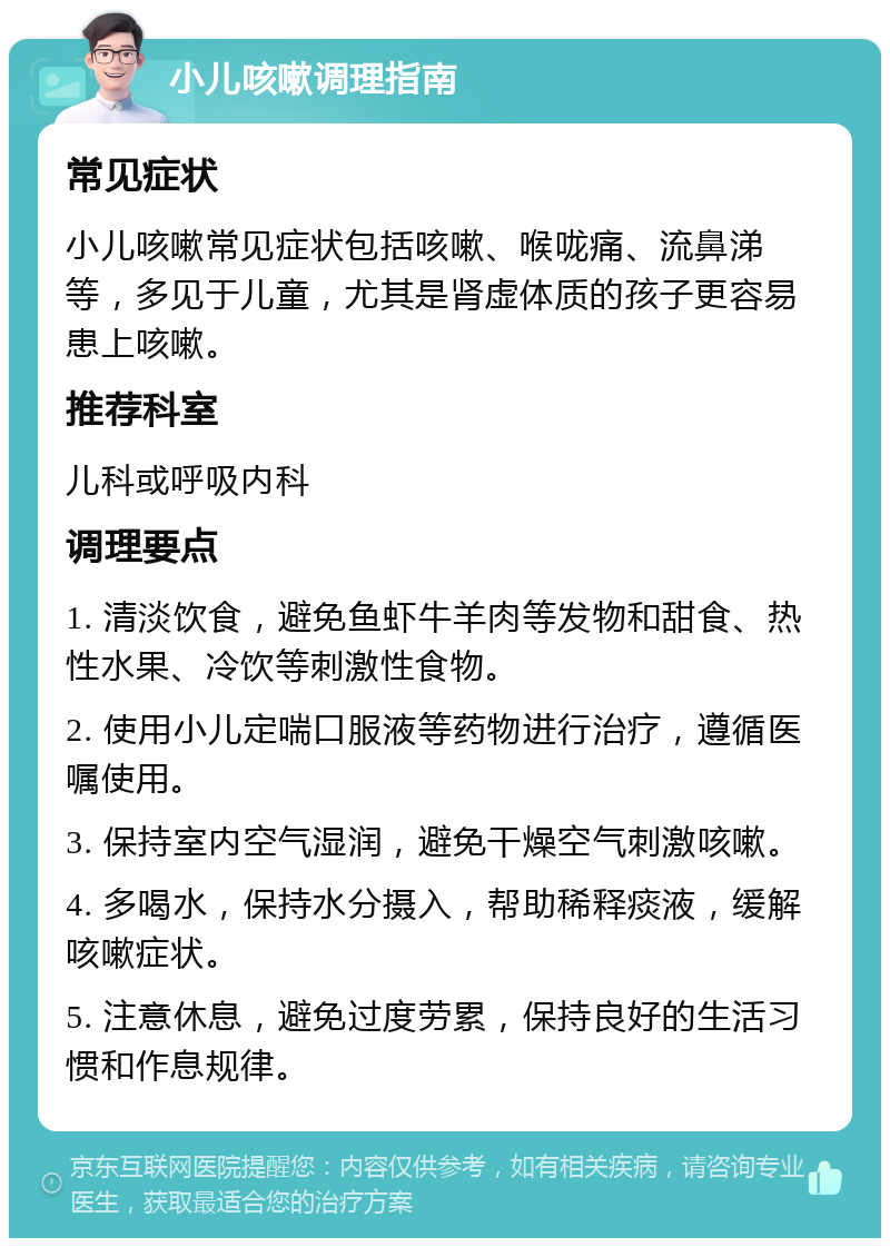 小儿咳嗽调理指南 常见症状 小儿咳嗽常见症状包括咳嗽、喉咙痛、流鼻涕等，多见于儿童，尤其是肾虚体质的孩子更容易患上咳嗽。 推荐科室 儿科或呼吸内科 调理要点 1. 清淡饮食，避免鱼虾牛羊肉等发物和甜食、热性水果、冷饮等刺激性食物。 2. 使用小儿定喘口服液等药物进行治疗，遵循医嘱使用。 3. 保持室内空气湿润，避免干燥空气刺激咳嗽。 4. 多喝水，保持水分摄入，帮助稀释痰液，缓解咳嗽症状。 5. 注意休息，避免过度劳累，保持良好的生活习惯和作息规律。