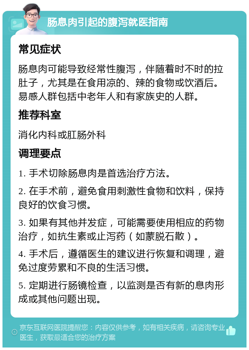 肠息肉引起的腹泻就医指南 常见症状 肠息肉可能导致经常性腹泻，伴随着时不时的拉肚子，尤其是在食用凉的、辣的食物或饮酒后。易感人群包括中老年人和有家族史的人群。 推荐科室 消化内科或肛肠外科 调理要点 1. 手术切除肠息肉是首选治疗方法。 2. 在手术前，避免食用刺激性食物和饮料，保持良好的饮食习惯。 3. 如果有其他并发症，可能需要使用相应的药物治疗，如抗生素或止泻药（如蒙脱石散）。 4. 手术后，遵循医生的建议进行恢复和调理，避免过度劳累和不良的生活习惯。 5. 定期进行肠镜检查，以监测是否有新的息肉形成或其他问题出现。