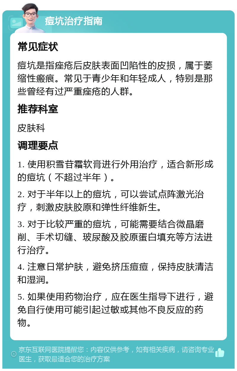 痘坑治疗指南 常见症状 痘坑是指痤疮后皮肤表面凹陷性的皮损，属于萎缩性瘢痕。常见于青少年和年轻成人，特别是那些曾经有过严重痤疮的人群。 推荐科室 皮肤科 调理要点 1. 使用积雪苷霜软膏进行外用治疗，适合新形成的痘坑（不超过半年）。 2. 对于半年以上的痘坑，可以尝试点阵激光治疗，刺激皮肤胶原和弹性纤维新生。 3. 对于比较严重的痘坑，可能需要结合微晶磨削、手术切缝、玻尿酸及胶原蛋白填充等方法进行治疗。 4. 注意日常护肤，避免挤压痘痘，保持皮肤清洁和湿润。 5. 如果使用药物治疗，应在医生指导下进行，避免自行使用可能引起过敏或其他不良反应的药物。