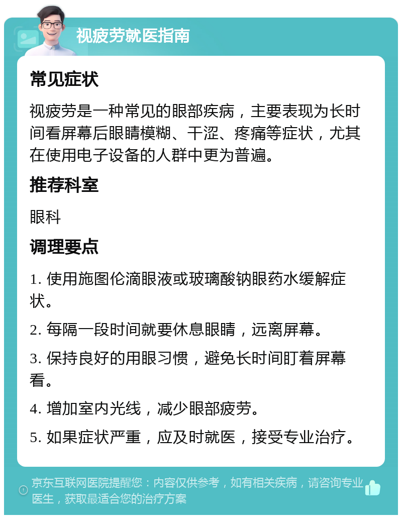 视疲劳就医指南 常见症状 视疲劳是一种常见的眼部疾病，主要表现为长时间看屏幕后眼睛模糊、干涩、疼痛等症状，尤其在使用电子设备的人群中更为普遍。 推荐科室 眼科 调理要点 1. 使用施图伦滴眼液或玻璃酸钠眼药水缓解症状。 2. 每隔一段时间就要休息眼睛，远离屏幕。 3. 保持良好的用眼习惯，避免长时间盯着屏幕看。 4. 增加室内光线，减少眼部疲劳。 5. 如果症状严重，应及时就医，接受专业治疗。