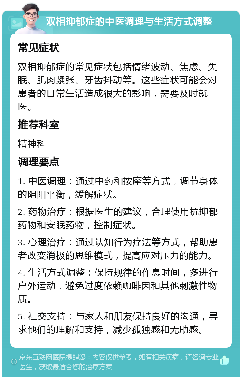 双相抑郁症的中医调理与生活方式调整 常见症状 双相抑郁症的常见症状包括情绪波动、焦虑、失眠、肌肉紧张、牙齿抖动等。这些症状可能会对患者的日常生活造成很大的影响，需要及时就医。 推荐科室 精神科 调理要点 1. 中医调理：通过中药和按摩等方式，调节身体的阴阳平衡，缓解症状。 2. 药物治疗：根据医生的建议，合理使用抗抑郁药物和安眠药物，控制症状。 3. 心理治疗：通过认知行为疗法等方式，帮助患者改变消极的思维模式，提高应对压力的能力。 4. 生活方式调整：保持规律的作息时间，多进行户外运动，避免过度依赖咖啡因和其他刺激性物质。 5. 社交支持：与家人和朋友保持良好的沟通，寻求他们的理解和支持，减少孤独感和无助感。