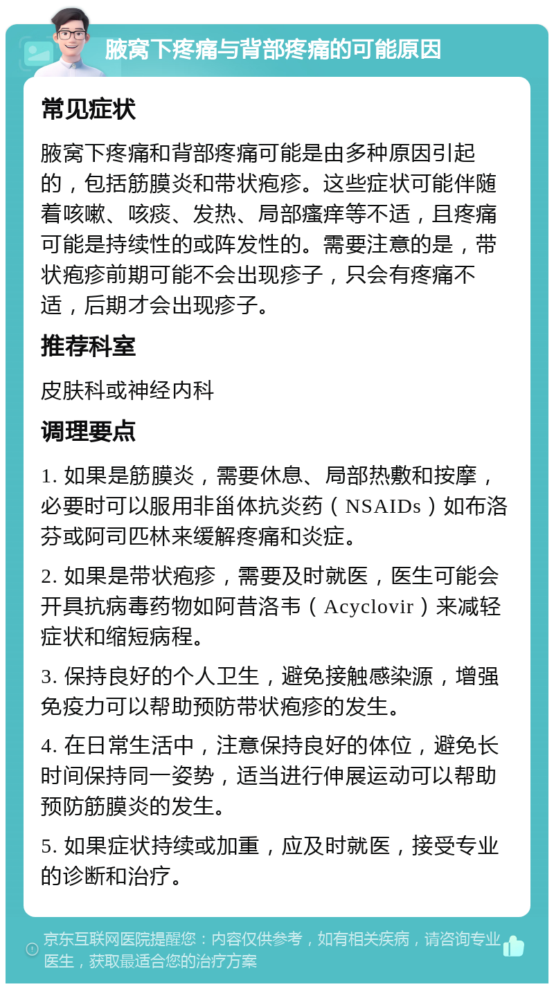 腋窝下疼痛与背部疼痛的可能原因 常见症状 腋窝下疼痛和背部疼痛可能是由多种原因引起的，包括筋膜炎和带状疱疹。这些症状可能伴随着咳嗽、咳痰、发热、局部瘙痒等不适，且疼痛可能是持续性的或阵发性的。需要注意的是，带状疱疹前期可能不会出现疹子，只会有疼痛不适，后期才会出现疹子。 推荐科室 皮肤科或神经内科 调理要点 1. 如果是筋膜炎，需要休息、局部热敷和按摩，必要时可以服用非甾体抗炎药（NSAIDs）如布洛芬或阿司匹林来缓解疼痛和炎症。 2. 如果是带状疱疹，需要及时就医，医生可能会开具抗病毒药物如阿昔洛韦（Acyclovir）来减轻症状和缩短病程。 3. 保持良好的个人卫生，避免接触感染源，增强免疫力可以帮助预防带状疱疹的发生。 4. 在日常生活中，注意保持良好的体位，避免长时间保持同一姿势，适当进行伸展运动可以帮助预防筋膜炎的发生。 5. 如果症状持续或加重，应及时就医，接受专业的诊断和治疗。