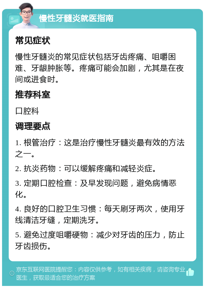 慢性牙髓炎就医指南 常见症状 慢性牙髓炎的常见症状包括牙齿疼痛、咀嚼困难、牙龈肿胀等。疼痛可能会加剧，尤其是在夜间或进食时。 推荐科室 口腔科 调理要点 1. 根管治疗：这是治疗慢性牙髓炎最有效的方法之一。 2. 抗炎药物：可以缓解疼痛和减轻炎症。 3. 定期口腔检查：及早发现问题，避免病情恶化。 4. 良好的口腔卫生习惯：每天刷牙两次，使用牙线清洁牙缝，定期洗牙。 5. 避免过度咀嚼硬物：减少对牙齿的压力，防止牙齿损伤。