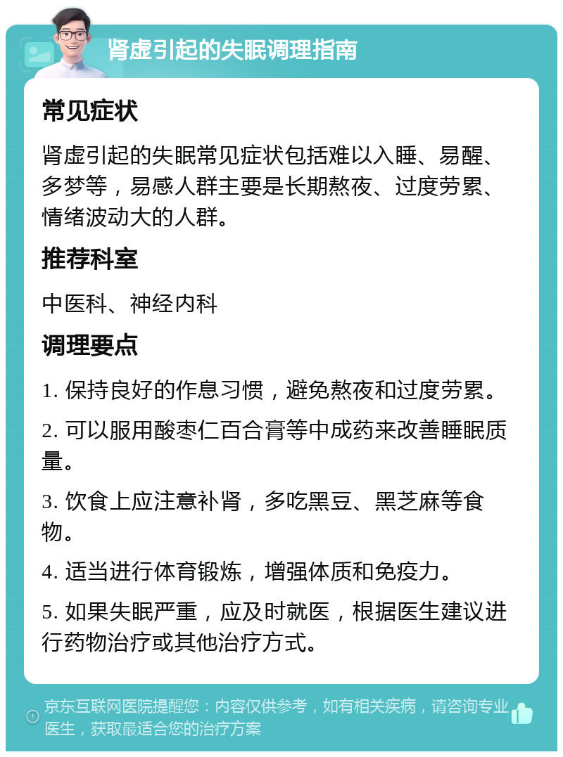 肾虚引起的失眠调理指南 常见症状 肾虚引起的失眠常见症状包括难以入睡、易醒、多梦等，易感人群主要是长期熬夜、过度劳累、情绪波动大的人群。 推荐科室 中医科、神经内科 调理要点 1. 保持良好的作息习惯，避免熬夜和过度劳累。 2. 可以服用酸枣仁百合膏等中成药来改善睡眠质量。 3. 饮食上应注意补肾，多吃黑豆、黑芝麻等食物。 4. 适当进行体育锻炼，增强体质和免疫力。 5. 如果失眠严重，应及时就医，根据医生建议进行药物治疗或其他治疗方式。