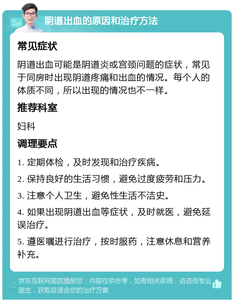 阴道出血的原因和治疗方法 常见症状 阴道出血可能是阴道炎或宫颈问题的症状，常见于同房时出现阴道疼痛和出血的情况。每个人的体质不同，所以出现的情况也不一样。 推荐科室 妇科 调理要点 1. 定期体检，及时发现和治疗疾病。 2. 保持良好的生活习惯，避免过度疲劳和压力。 3. 注意个人卫生，避免性生活不洁史。 4. 如果出现阴道出血等症状，及时就医，避免延误治疗。 5. 遵医嘱进行治疗，按时服药，注意休息和营养补充。